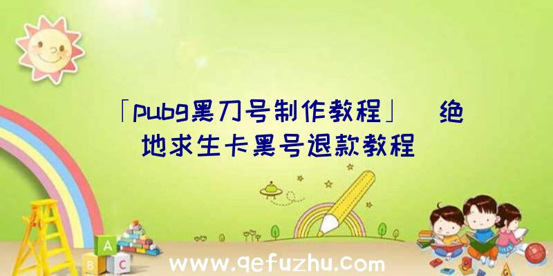 「pubg黑刀号制作教程」|绝地求生卡黑号退款教程